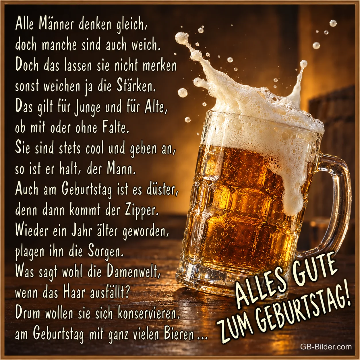Überschäumender Bierkrug auf einem Holztisch, Text: Alle Männer denken gleich, doch manche sind auch weich. Doch das lassen sie nicht merken, sonst weichen ja die Stärken. Das gilt für Junge und für Alte, ob mit oder ohne Falte. Sie sind stets cool und geben an, so ist er halt, der Mann. Auch am Geburtstag ist es düster, denn dann kommt der Zipper. Wieder ein Jahr älter geworden, plagen ihn die Sorgen. Was sagt wohl die Damenwelt, wenn das Haar ausfällt? Drum wollen sie sich konservieren, am Geburtstag mit ganz vielen Bieren … ALLES GUTE ZUM GEBURTSTAG!