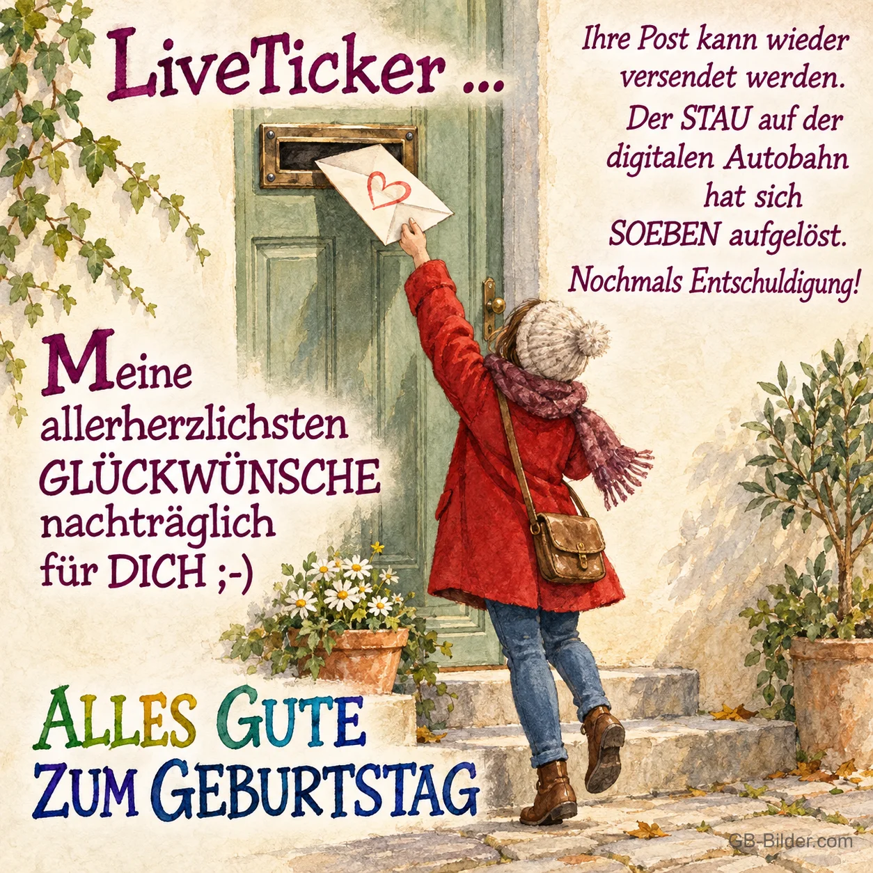 Frau wirft einen Brief mit Herz in einen Briefschlitz, Text: LiveTicker … Ihre Post kann wieder versendet werden. Der STAU auf der digitalen Autobahn hat sich SOEBEN aufgelöst. Nochmals Entschuldigung! Meine allerherzlichsten GLÜCKWÜNSCHE nachträglich für DICH ;-) ALLES GUTE ZUM GEBURTSTAG Frau wirft einen Brief mit Herz in einen Briefschlitz, Text: LiveTicker … Ihre Post kann wieder versendet werden. Der STAU auf der digitalen Autobahn hat sich SOEBEN aufgelöst. Nochmals Entschuldigung! Meine allerherzlichsten GLÜCKWÜNSCHE nachträglich für DICH ;-) ALLES GUTE ZUM GEBURTSTAG